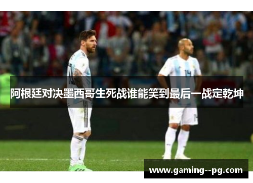 阿根廷对决墨西哥生死战谁能笑到最后一战定乾坤 阿根廷对决墨西哥生死战谁能笑到最后一战定乾坤
