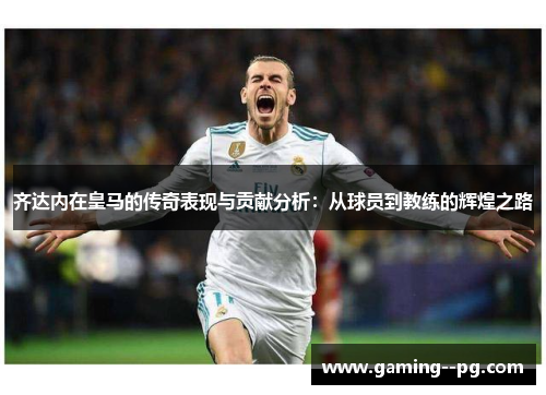 齐达内在皇马的传奇表现与贡献分析:从球员到教练的辉煌之路 齐达内在皇马的传奇表现与贡献分析:从球员到教练的辉煌之路