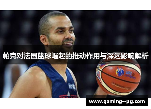 帕克对法国篮球崛起的推动作用与深远影响解析 帕克对法国篮球崛起的推动作用与深远影响解析