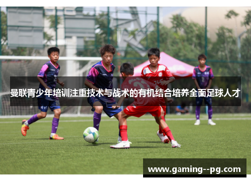 曼联青少年培训注重技术与战术的有机结合培养全面足球人才 曼联青少年培训注重技术与战术的有机结合培养全面足球人才