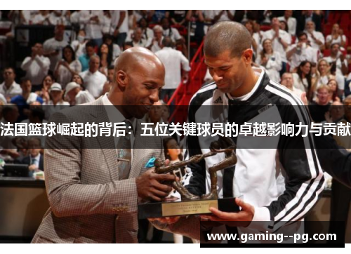 法国篮球崛起的背后：五位关键球员的卓越影响力与贡献
