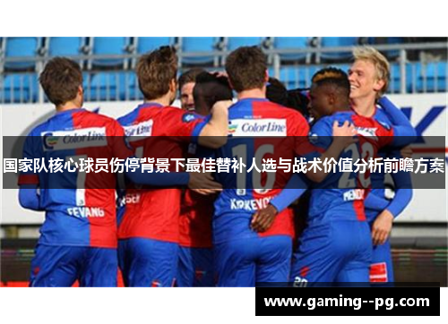 国家队核心球员伤停背景下最佳替补人选与战术价值分析前瞻方案 国家队核心球员伤停背景下最佳替补人选与战术价值分析前瞻方案