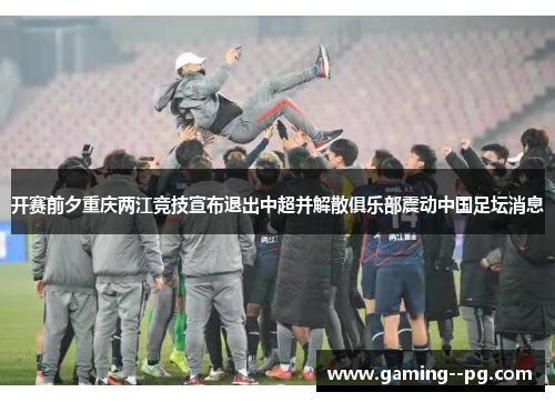 开赛前夕重庆两江竞技宣布退出中超并解散俱乐部震动中国足坛消息