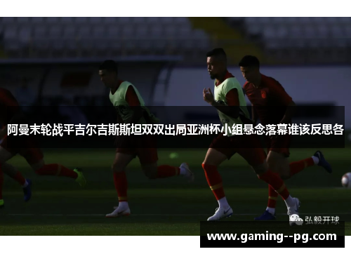 阿曼末轮战平吉尔吉斯斯坦双双出局亚洲杯小组悬念落幕谁该反思各