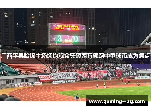 广西平果哈嘹主场场均观众突破两万领跑中甲球市成为焦点